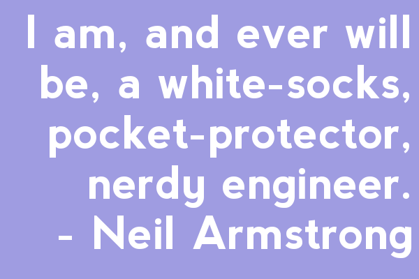 "I am, and ever will be, a white-socks, pocket-protector, nerdy engineer, born under the second law of thermodynamics, steeped in steam tables, in love with free-body diagrams, transformed by Laplace and propelled by compressible flow." - Neil Armstrong