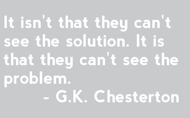 It isn't that they can't see the solution. It is that they can't see the problem.         - G.K. Chesterton 