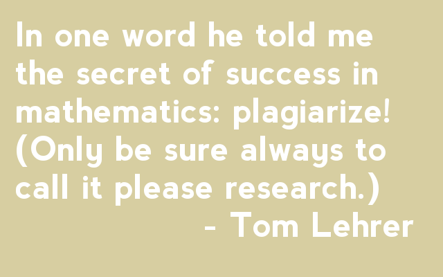 In one word, he told me the secret of success in mathematics: plagiarize! (Only be sure always to call it please research) - Tom Lehrer